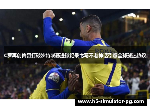 C罗再创传奇打破沙特联赛进球纪录书写不老神话引爆全球球迷热议