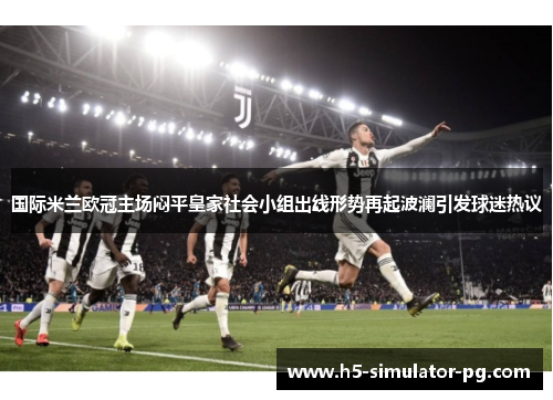 国际米兰欧冠主场闷平皇家社会小组出线形势再起波澜引发球迷热议