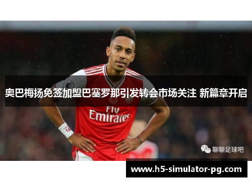 奥巴梅扬免签加盟巴塞罗那引发转会市场关注 新篇章开启