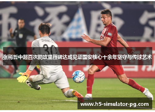 张稀哲中超百次助攻里程碑达成见证国安核心十余年坚守与传球艺术